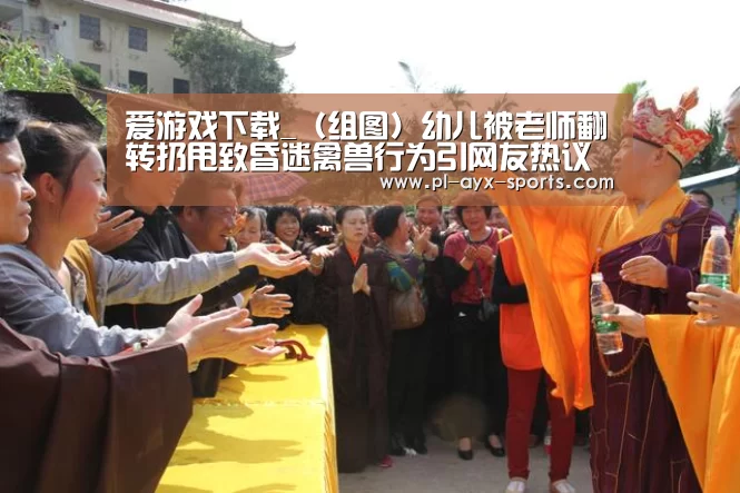 爱游戏下载_(组图)幼儿被老师翻转扔甩致昏迷禽兽行为引网友热议(图3) 爱游戏平台