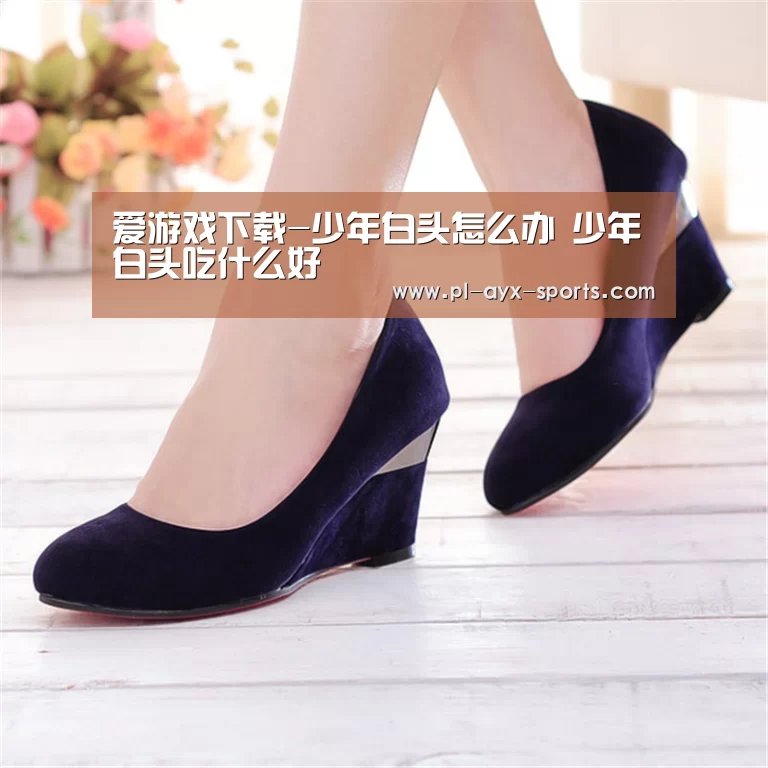 爱游戏下载-少年白头怎么办 少年白头吃什么好(图1) 爱游戏下载