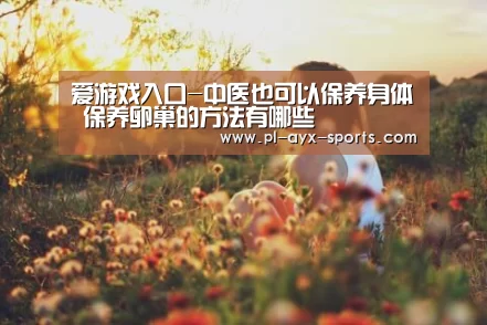 爱游戏入口-中医也可以保养身体 保养卵巢的方法有哪些(图3) 爱游戏全站