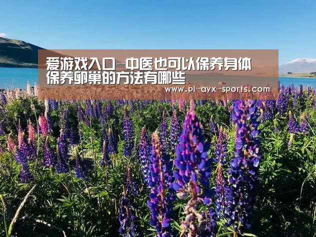 爱游戏入口-中医也可以保养身体 保养卵巢的方法有哪些(图4) 爱游戏下载