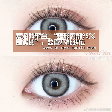 爱游戏平台_“整形药剂95%是假的”,监管不能缺位(图1) 爱游戏入口